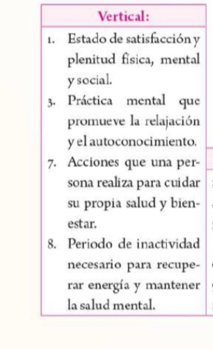 Vertical: 
1. Estado de satisfacción y 
plenitud física, mental 
y social. 
3. Práctica mental que 
promueve la relajación 
y el autoconocimiento. 
7. Acciones que una per- 
sona realiza para cuidar 
su propia salud y bien- 
estar. 
8. Periodo de inactividad 
necesario para recupe- 
rar energía y mantener 
la salud mental.