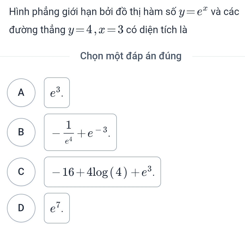 Hình phẳng giới hạn bởi đồ thị hàm số y=e^x và các
đường thẳng y=4, x=3 có diện tích là
Chọn một đáp án đúng
A e^3.
B - 1/e^4 +e^(-3).
C -16+4log (4)+e^3.
D e^7.