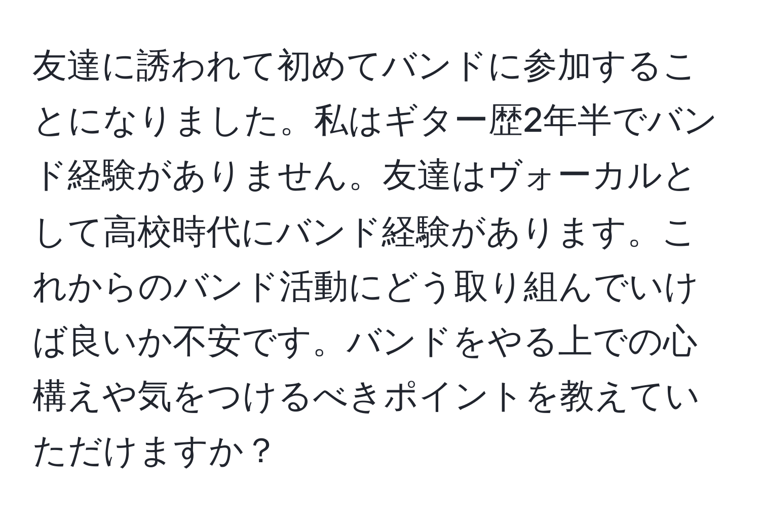 友達に誘われて初めてバンドに参加することになりました。私はギター歴2年半でバンド経験がありません。友達はヴォーカルとして高校時代にバンド経験があります。これからのバンド活動にどう取り組んでいけば良いか不安です。バンドをやる上での心構えや気をつけるべきポイントを教えていただけますか？