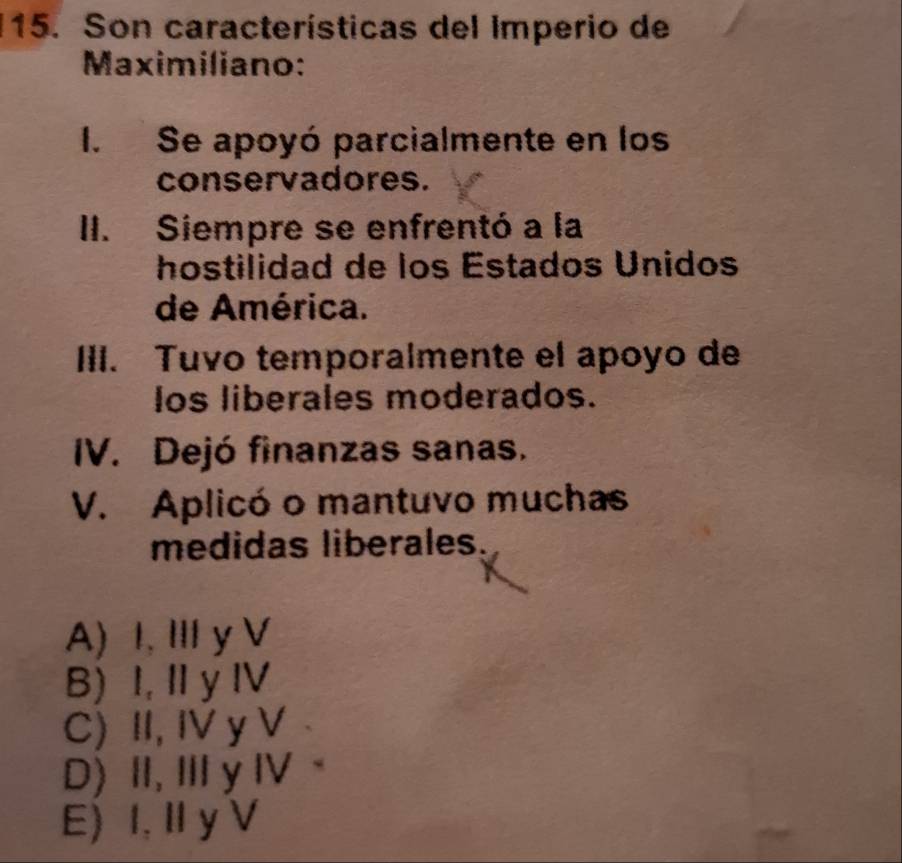 Son características del Imperio de
Maximiliano:
I. Se apoyó parcialmente en los
conservadores.
II. Siempre se enfrentó a la
hostilidad de los Éstados Unidos
de América.
III. Tuvo temporalmente el apoyo de
los liberales moderados.
IV. Dejó finanzas sanas.
V. Aplicó o mantuvo muchas
medidas liberales.
A) I,I y V
B) I, II y IV
C) II, IV y V
D) II, Ⅲy IV
E) I, I y V