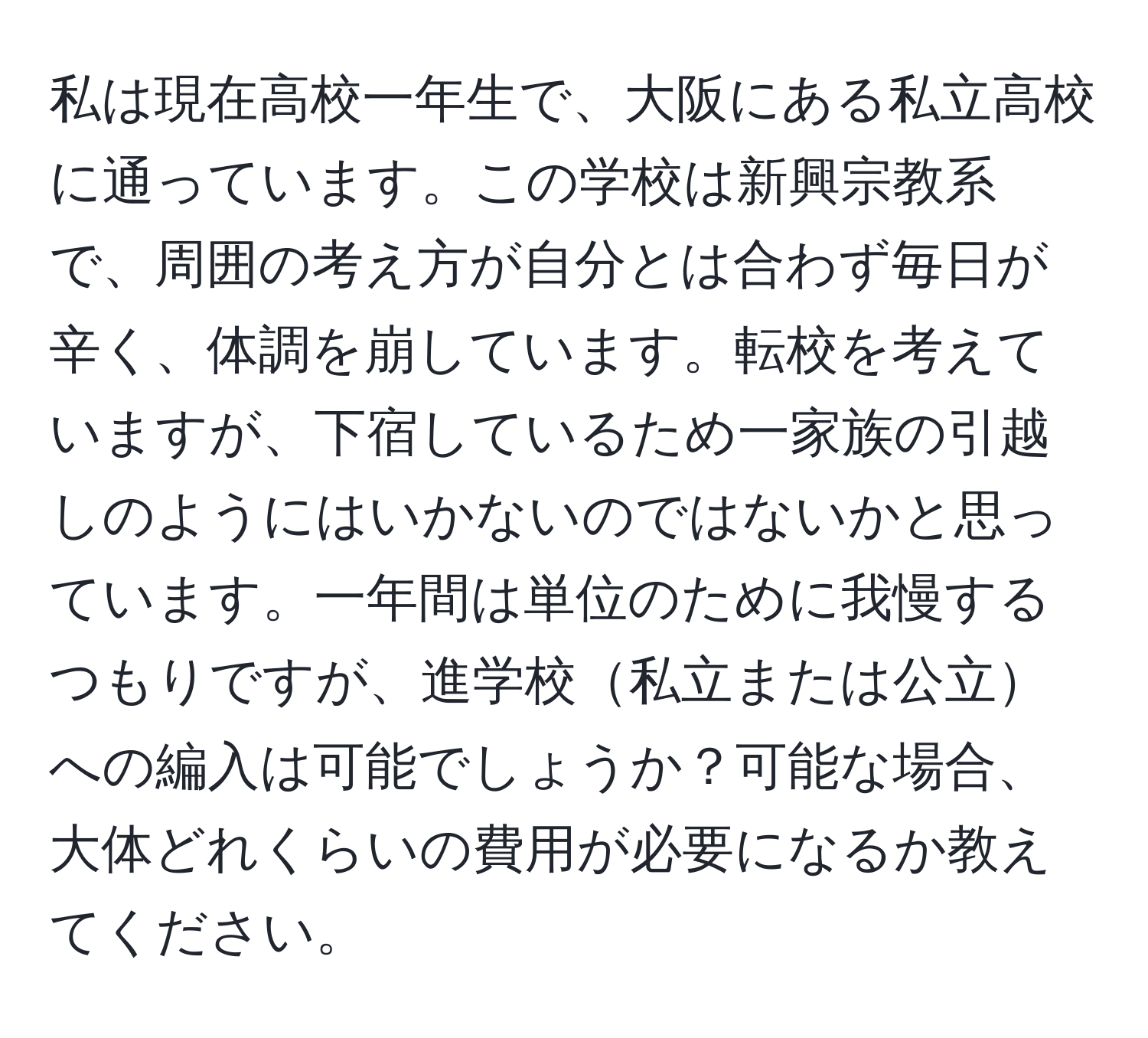 私は現在高校一年生で、大阪にある私立高校に通っています。この学校は新興宗教系で、周囲の考え方が自分とは合わず毎日が辛く、体調を崩しています。転校を考えていますが、下宿しているため一家族の引越しのようにはいかないのではないかと思っています。一年間は単位のために我慢するつもりですが、進学校私立または公立への編入は可能でしょうか？可能な場合、大体どれくらいの費用が必要になるか教えてください。