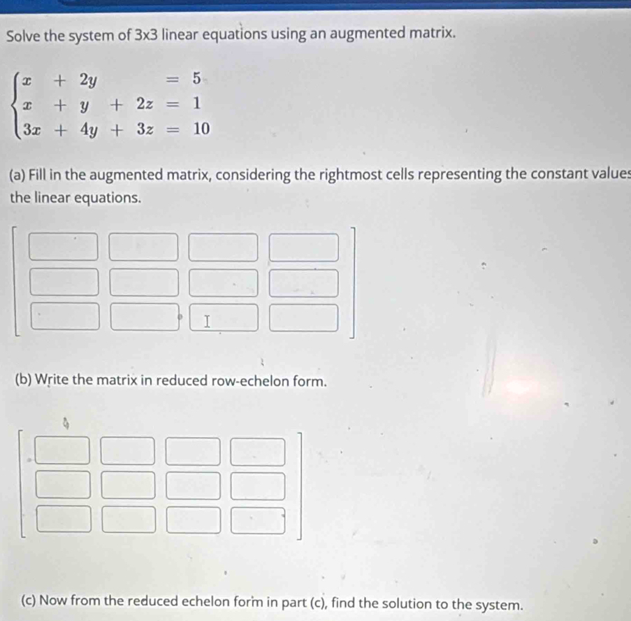 Solve the system of 3x3 linear equations using an augmented matrix.
beginarrayl x+2y=5 x+y+2z=1 3x+4y+3z=10endarray.
(a) Fill in the augmented matrix, considering the rightmost cells representing the constant values 
the linear equations. 
(b) Write the matrix in reduced row-echelon form. 
(c) Now from the reduced echelon form in part (c), find the solution to the system.