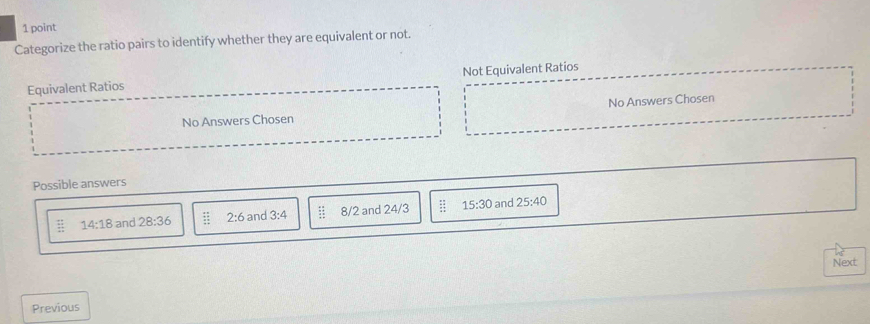 Categorize the ratio pairs to identify whether they are equivalent or not.
Equivalent Ratios Not Equivalent Ratios
No Answers Chosen No Answers Chosen
Possible answers
14:18 and 28:36 2:6 and 3:4 beginarrayr 48 * 4 hline 31endarray 8/2 and 24/3  11/12  15:30 and 25:40
Next
Previous