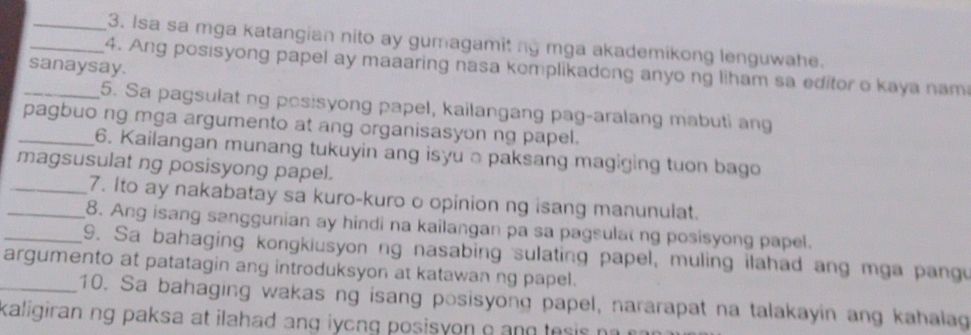 Isa sa mga katangian nito ay gumagamit ng mga akademikong lenguwahe. 
_4. Ang posisyong papel ay maaaring nasa komplikadong anyo ng liham sa editor o kaya nam 
sanaysay. 
_5. Sa pagsulat ng posisyong papel, kailangang pag-aralang mabuti ang 
_pagbuo ng mga argumento at ang organisasyon ng papel. 
6. Kailangan munang tukuyin ang isyu a paksang magiging tuon bago 
magsusulat ng posisyong papel. 
_7. Ito ay nakabatay sa kuro-kuro o opinion ng isang manunulat. 
_8. Ang isang sanggunian ay hindi na kailangan pa sa pagsula ng posisyong papel. 
_9. Sa bahaging kongkiusyon ng nasabing sulating papel, muling ilahad ang mga pangu 
argumento at patatagin ang introduksyon at katawan ng papel. 
_10. Sa bahaging wakas ng isang posisyong papel, nararapat na talakayin ang kahalag 
kaligiran ng paksa at ilahad ang iyong posisyon e and tesis n .