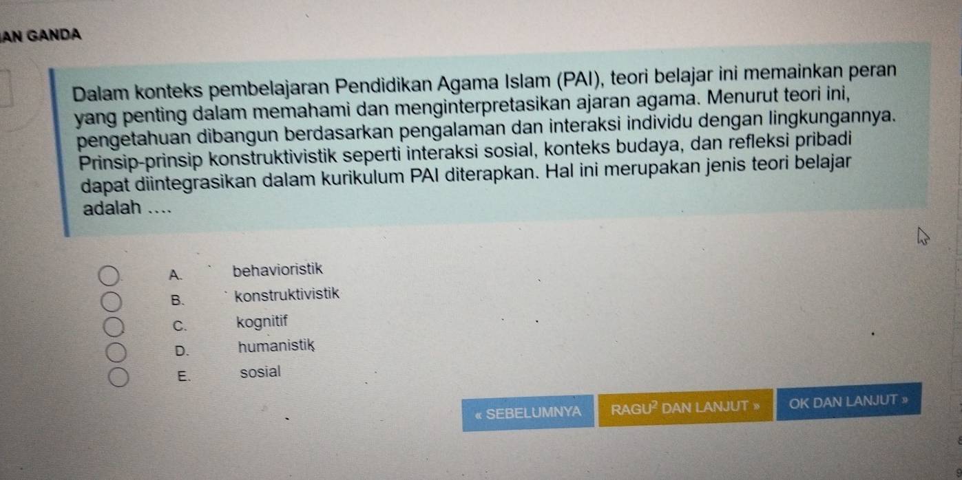 AN GÄNDA
Dalam konteks pembelajaran Pendidikan Agama Islam (PAI), teori belajar ini memainkan peran
yang penting dalam memahami dan menginterpretasikan ajaran agama. Menurut teori ini,
pengetahuan dibangun berdasarkan pengalaman dan interaksi individu dengan lingkungannya.
Prinsip-prinsip konstruktivistik seperti interaksi sosial, konteks budaya, dan refleksi pribadi
dapat diintegrasikan dalam kurikulum PAI diterapkan. Hal ini merupakan jenis teori belajar
adalah ....
A. behavioristik
B. konstruktivistik
C. kognitif
D. humanistik
E. sosial
« SEBELUMNYA RAGI I^(_ circ) DAN LANJUT » OK DAN LANJUT »