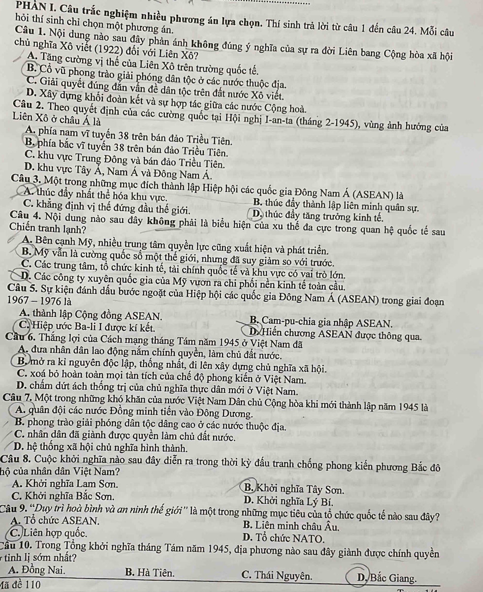 PHÀN I. Câu trắc nghiệm nhiều phương án lựa chọn. Thí sinh trả lời từ câu 1 đến câu 24. Mỗi câu
hỏi thí sinh chỉ chọn một phương án.
Câu 1. Nội dung nào sau đây phản ánh không đúng ý nghĩa của sự ra đời Liên bang Cộng hòa xã hội
chủ nghĩa Xô viết (1922) đối với Liên Xô?
A. Tăng cường vị thế của Liên Xô trên trường quốc tế.
B. Cổ vũ phong trào giải phóng dân tộc ở các nước thuộc địa.
C. Giải quyết đúng đẫn vẫn đề dân tộc trên đất nước Xô viết.
D. Xây dựng khối đoàn kết và sự hợp tác giữa các nước Cộng hoà.
Câu 2. Theo quyết định của các cường quốc tại Hội nghị I-an-ta (tháng 2-1945), vùng ảnh hưởng của
Liên Xô ở châu Á là
A. phía nam vĩ tuyến 38 trên bán đảo Triều Tiên.
B. phía bắc vĩ tuyến 38 trên bán đảo Triều Tiên.
C. khu vực Trung Đông và bán đảo Triều Tiên.
D. khu vực Tây Á, Nam Á và Đông Nam Á.
Câu 3. Một trong những mục đích thành lập Hiệp hội các quốc gia Đông Nam Á (ASEAN) là
A. thúc đầy nhất thể hóa khu vực. B. thúc đầy thành lập liên minh quân sự.
C. khẳng định vị thế đứng đầu thế giới. D. thúc đầy tăng trưởng kinh tế.
Câu 4. Nội dung nào sau đây không phải là biểu hiện của xu thế đa cực trong quan hệ quốc tế sau
Chiến tranh lạnh?
A. Bên cạnh Mỹ, nhiều trung tâm quyền lực cũng xuất hiện và phát triển.
B. Mỹ vẫn là cường quốc số một thế giới, nhưng đã suy giảm so với trước.
C. Các trung tâm, tổ chức kinh tế, tài chính quốc tế và khu vực có vai trò lớn.
D. Các công ty xuyên quốc gia của Mỹ vươn ra chi phối nền kinh tế toàn cầu.
Câu 5. Sự kiện đánh dấu bước ngoặt của Hiệp hội các quốc gia Đông Nam Á (ASEAN) trong giai đoạn
1967 - 1976 là
A. thành lập Cộng đồng ASEAN.  B. Cam-pu-chia gia nhập ASEAN.
C. Hiệp ước Ba-li I được kí kết. D Hiến chương ASEAN được thông qua.
Cầu 6. Thắng lợi của Cách mạng tháng Tám năm 1945 ở Việt Nam đã
A. đưa nhân dân lao động nắm chính quyền, làm chủ đất nước.
B. mở ra kỉ nguyên độc lập, thống nhất, đi lên xây dựng chủ nghĩa xã hội.
C. xoá bỏ hoàn toàn mọi tàn tích của chế độ phong kiến ở Việt Nam.
D. chấm dứt ách thống trị của chủ nghĩa thực dân mới ở Việt Nam.
Câu 7. Một trong những khó khăn của nước Việt Nam Dân chủ Cộng hòa khi mới thành lập năm 1945 là
A. quân đội các nước Đồng minh tiến vào Đông Dương.
B. phong trào giải phóng dân tộc dâng cao ở các nước thuộc địa.
C. nhân dân đã giành được quyền làm chủ đất nước.
D. hệ thống xã hội chủ nghĩa hình thành.
Câu 8. Cuộc khởi nghĩa nào sau đây diễn ra trong thời kỳ đấu tranh chống phong kiến phương Bắc đô
chộ của nhân dân Việt Nam?
A. Khởi nghĩa Lam Sơn. B. Khởi nghĩa Tây Sơn.
C. Khởi nghĩa Bắc Sơn. D. Khởi nghĩa Lý Bí.
Câu 9. “Duy trì hoà bình và an ninh thế giới'' là một trong những mục tiêu của tổ chức quốc tế nào sau đây?
A. Tổ chức ASEAN. B. Liên minh châu Âu.
C. Liên hợp quốc. D. Tổ chức NATO.
Cầu 10. Trong Tổng khởi nghĩa tháng Tám năm 1945, địa phương nào sau đây giành được chính quyền
tinh lị sớm nhất
A. Đồng Nai. B. Hà Tiên. C. Thái Nguyên. D, Bắc Giang.
Mã đề 110