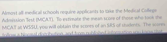 Almost all medical schools require applicants to take the Medical College 
Admission Test (MCAT). To estimate the mean score of those who took the 
MCAT at WSSU, you will obtain the scores of an SRS of students. The scores 
follow a Normal distribution, and from nublished information you know that