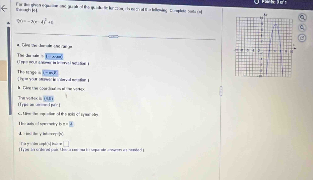 For the given equation and graph of the quadratic function, do each of the following. Complete parts (a) 
through (e)
f(x)=-2(x-4)^2+8
a 
a. Give the domain and range. 
The domain is (- ∞, ∞) 
(Type your answer in interval notation.) 
The range is (- ∞,8]
(Type your answer in interval notation.) 
b. Give the coordinates of the vertex 
The vertex is (4,8)
(Type an ordered pair.) 
c. Give the equation of the axis of symmetry 
The axis of symmetry is x=4
d. Find the y-intercept(s) 
The y-intercept(s) is/are □ 
(Type an ordered pair. Use a comma to separate answers as needed.)