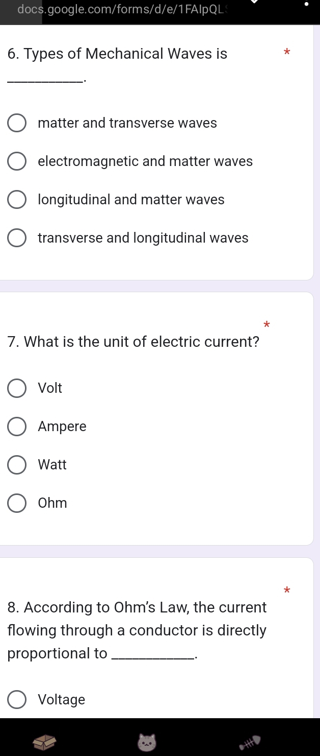 Types of Mechanical Waves is
*
_、
matter and transverse waves
electromagnetic and matter waves
longitudinal and matter waves
transverse and longitudinal waves
*
7. What is the unit of electric current?
Volt
Ampere
Watt
Ohm
8. According to Ohm's Law, the current
flowing through a conductor is directly
proportional to_
-·
Voltage