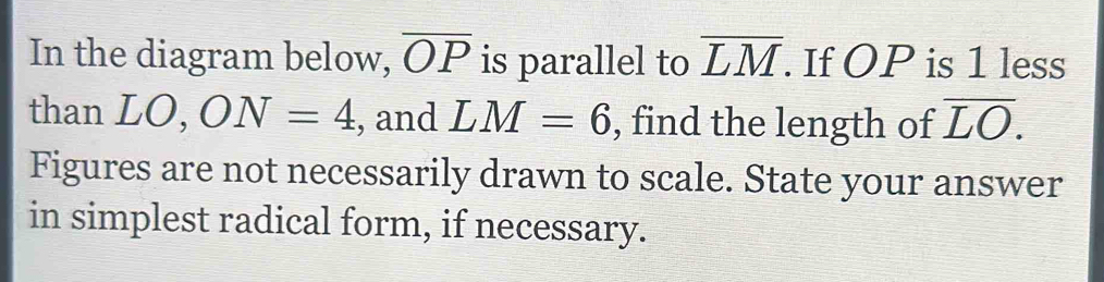 In the diagram below, overline OP is parallel to overline LM. . If OP is 1 less 
than LO, ON=4 , and LM=6 , find the length of overline LO. 
Figures are not necessarily drawn to scale. State your answer 
in simplest radical form, if necessary.