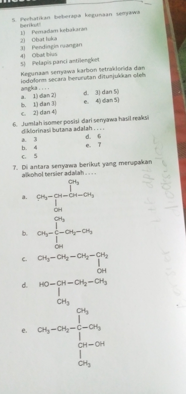 Perhatikan beberapa kegunaan senyawa
berikut!
1) Pemadam kebakaran
2) Obat luka
3) Pendingin ruangan
4) Obat bius
5) Pelapis panci antilengket
Kegunaan senyawa karbon tetraklorida dan
iodoform secara berurutan ditunjukkan oleh
angka . . . .
a. 1) dan 2) d. 3) dan 5)
b. 1) dan 3) e. 4) dan 5)
c. 2) dan 4)
6. Jumlah isomer posisi dari senyawa hasil reaksi
diklorinasi butana adalah . . . .
a. 3 d. 6
b. 4 e. 7
C. 5
7. Di antara senyawa berikut yang merupakan
alkohol tersier adalah . . . .
a. CH_3=Cu-CH_CuCu_OH
b. CH_3-C-CH_2-CH_3
C. CH_3-CH_2-CH_2-CH_2
OH
d.
e. beginarrayr 10n = 1/2  log 5...5* 96 hline 196 hline □ endarray