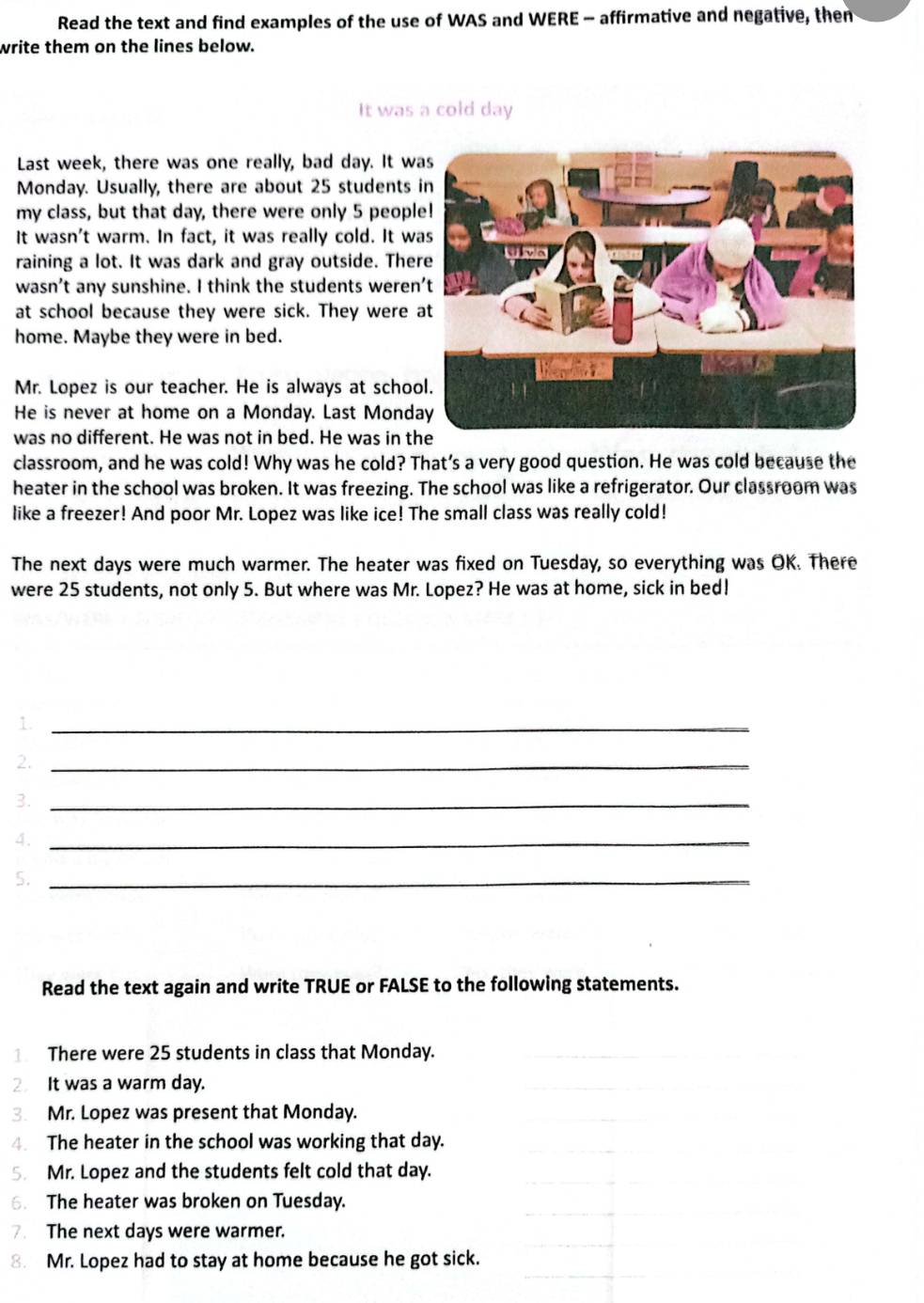 Read the text and find examples of the use of WAS and WERE - affirmative and negative, then 
write them on the lines below. 
It was a cold day
Last week, there was one really, bad day. It wa 
Monday. Usually, there are about 25 students 
my class, but that day, there were only 5 peopl 
It wasn't warm. In fact, it was really cold. It wa 
raining a lot. It was dark and gray outside. Ther 
wasn’t any sunshine. I think the students weren 
at school because they were sick. They were 
home. Maybe they were in bed. 
Mr. Lopez is our teacher. He is always at schoo 
He is never at home on a Monday. Last Monda 
was no different. He was not in bed. He was in th 
classroom, and he was cold! Why was he cold? That’s a very good question. He was cold because the 
heater in the school was broken. It was freezing. The school was like a refrigerator. Our classroom was 
like a freezer! And poor Mr. Lopez was like ice! The small class was really cold! 
The next days were much warmer. The heater was fixed on Tuesday, so everything was OK. There 
were 25 students, not only 5. But where was Mr. Lopez? He was at home, sick in bed! 
1._ 
2._ 
3._ 
4._ 
5._ 
Read the text again and write TRUE or FALSE to the following statements. 
There were 25 students in class that Monday. 
2 It was a warm day. 
3. Mr. Lopez was present that Monday. 
4. The heater in the school was working that day. 
5. Mr. Lopez and the students felt cold that day. 
6. The heater was broken on Tuesday. 
7. The next days were warmer. 
8. Mr. Lopez had to stay at home because he got sick.