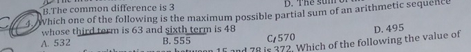 B.The common difference is 3 D. The sumo
4. Which one of the following is the maximum possible partial sum of an arithmetic sequence
whose third term is 63 and sixth term is 48
A. 532 B. 555 C/ 570 D. 495
15 and 78 is 372. Which of the following the value of