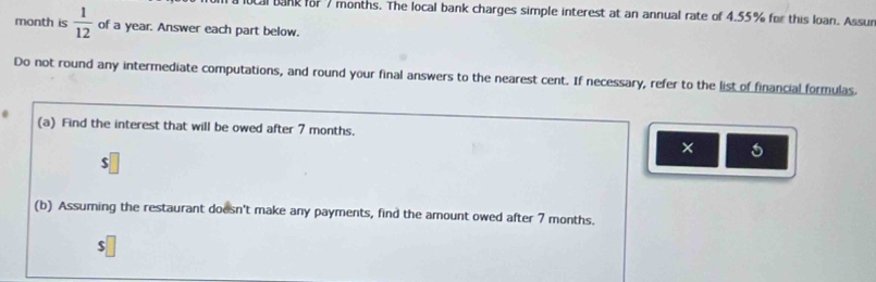 al bank for 7 months. The local bank charges simple interest at an annual rate of 4.55% for this loan. Assur 
month is  1/12  of a year. Answer each part below. 
Do not round any intermediate computations, and round your final answers to the nearest cent. If necessary, refer to the list of financial formulas. 
(a) Find the interest that will be owed after 7 months. 
× 5
$
(b) Assuming the restaurant doesn't make any payments, find the amount owed after 7 months.
$