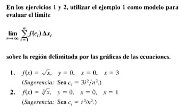 En los ejercicios 1 y 2, utilizar el ejemplo 1 como modelo para 
evaluar el límite
limlimits _nto ∈fty sumlimits _(i=1)^nf(c_i)△ x_i
sobre la región delimitada por las gráficas de las ecuaciones. 
1. f(x)=sqrt(x), y=0, x=0, x=3
(Sugerencia: Sea c_i=3i^2/n^2.) 
2. f(x)=sqrt[3](x), y=0, x=0, x=1
(Sugerencia: Sea c_i=i^3/n^3.)