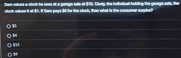 Sam values a clock he sees at a garage sale at $10. Cindy, the individual holding the garage sale, the
clock values it at $1. If Sam pays $6 for the clock, then what is the consumer surplus?
$5
$4
$15
$9