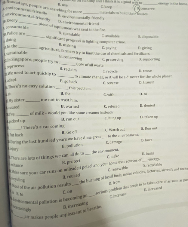 nces on standby and I think it is a good way to energy in the home.
B. use C. keep D.conserve
Nowadays, people are searching for more _materials to build their houses.
Lenvironment-friendly
genvironmental-friendly B. environmentally-friendly
19.Every_
D. environmental-friend
piece of equipment was sent to the fire.
A consumable
.Police are _B. spendable C. available D. disposable
doing
significant progress in fighting computer crime.
M1.In the_
B. making C. paying D. giving
agriculture, farmers try to limit the use of chemicals and fertilizers.
sustainable
B. conserving C. preserving D. supporting
]2.In Singapore, people try to_ 80% of all waste.
Areprocess
B. reclaim
C. recycle D. reuse
.We need to act quickly to _to climate change, or it will be a disaster for the whole planet.
Ladapt
B. go back C. reverse D. transit
y.There's no easy solution_ this problem.
Lat B. for C. with D. to
$.My sister_ me not to trust him.
A caused C. refused D. denied
B. warned
].I've_ of milk - would you like some creamer instead?
A picked up B. run out C. hung up D. taken up
7. ! There's a car coming!
A Put back B. Go off C. Watch out D. Run out
#During the last hundred years we have done great_ to the environment.
A injury
B. pollution C. damage D. hurt
#There are lots of things we can all do to _the environment. D. build
B. protect C. make
enhance D. recyclable
# Make sure your car runs on unleaded petrol and your home uses sources of_ energy.
B. reused C. renewable
recycling
the burning of fossil fuels, motor vehicles, factories, aircraft and rocke
# Most of the air pollution results_
D. from
m B. to
C. on serious problem that needs to be taken care of as soon as pos
D. increased
9 Environmental pollution is becoming an _C. increase
ncreasingly
B. increasing
a
_air makes people unpleasant to breathe