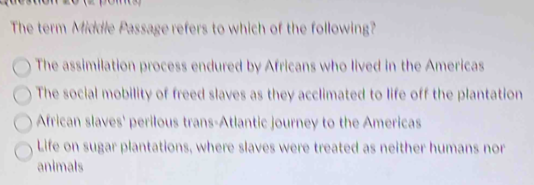 The term Middle Passage refers to which of the following?
The assimilation process endured by Africans who lived in the Americas
The social mobility of freed slaves as they acclimated to life off the plantation
African slaves' perilous trans-Atlantic journey to the Americas
Life on sugar plantations, where slaves were treated as neither humans nor
animals