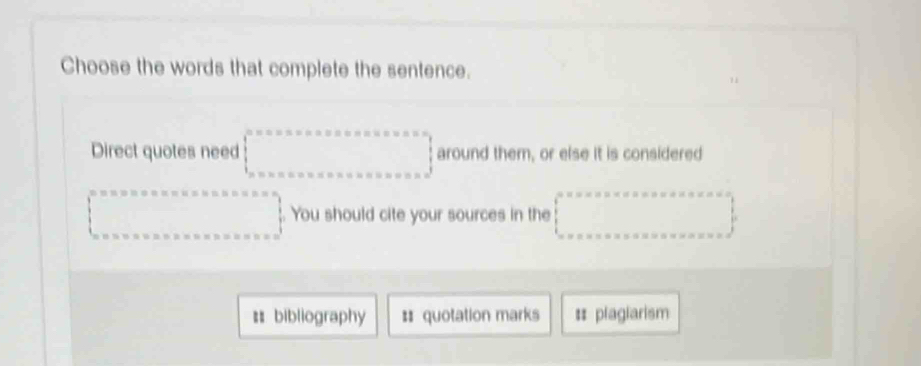 Choose the words that complete the sentence. 
Direct quotes need □ around them, or else it is considered
beginarrayl 0.5* 0.5* 0.5* 0.5* 0.5* 0.0* 0.0 0.0* 0.0* 0.0* 0.0* 0.0* 0.0endarray.. You should cite your sources in the □ 
# bibliography # quotation marks # plagiarism