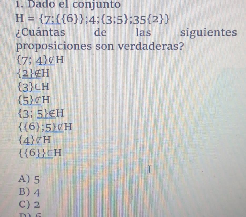 Dado el conjunto
H= 7;  6  ;4; 3;5 ;35 2 
¿Cuántas de las siguientes
proposiciones son verdaderas?
 7;_ _ 4 _ _ 4H
 2 ∉ H
 3 ∈ H
 5 ∉ H
 3;5 ∉ H
  6 ;5 ∉ H
 _ 4 ∉ H
  6  ∈ H
A) 5
B) 4
C) 2