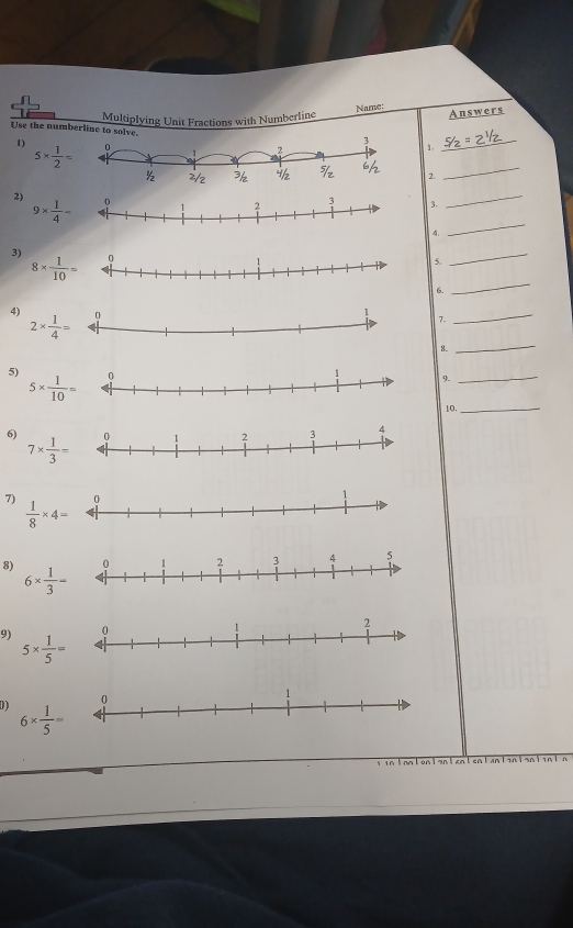 Name:
Multiplying Unit Fractions with Numberline Answers
_
Use the numberline to solve.
_
1) 5*  1/2 = 1
2.
2)
_
_
9*  1/4 =
3.
4.
3)  5._
_
8*  1/10 =
6.
4) 7._
2*  1/4 =
8.
_
5)
5*  1/10 =
9.
_
10._
6)
7*  1/3 =
7)  1/8 * 4=
8) 6*  1/3 =
9) 5*  1/5 =
D 6*  1/5 =