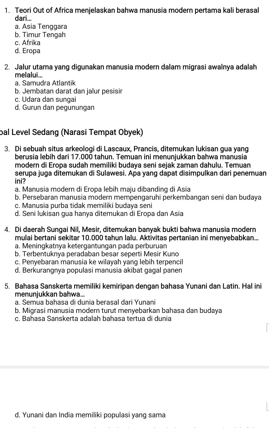 Teori Out of Africa menjelaskan bahwa manusia modern pertama kali berasal
dari...
a. Asia Tenggara
b. Timur Tengah
c. Afrika
d. Eropa
2. Jalur utama yang digunakan manusia modern dalam migrasi awalnya adalah
melalui...
a. Samudra Atlantik
b. Jembatan darat dan jalur pesisir
c. Udara dan sungai
d. Gurun dan pegunungan
bal Level Sedang (Narasi Tempat Obyek)
3. Di sebuah situs arkeologi di Lascaux, Prancis, ditemukan lukisan gua yang
berusia lebih dari 17.000 tahun. Temuan ini menunjukkan bahwa manusia
modern di Eropa sudah memiliki budaya seni sejak zaman dahulu. Temuan
serupa juga ditemukan di Sulawesi. Apa yang dapat disimpulkan dari penemuan
ini?
a. Manusia modern di Eropa lebih maju dibanding di Asia
b. Persebaran manusia modern mempengaruhi perkembangan seni dan budaya
c. Manusia purba tidak memiliki budaya seni
d. Seni lukisan gua hanya ditemukan di Eropa dan Asia
4. Di daerah Sungai Nil, Mesir, ditemukan banyak bukti bahwa manusia modern
mulai bertani sekitar 10.000 tahun lalu. Aktivitas pertanian ini menyebabkan...
a. Meningkatnya ketergantungan pada perburuan
b. Terbentuknya peradaban besar seperti Mesir Kuno
c. Penyebaran manusia ke wilayah yang lebih terpencil
d. Berkurangnya populasi manusia akibat gagal panen
5. Bahasa Sanskerta memiliki kemiripan dengan bahasa Yunani dan Latin. Hal ini
menunjukkan bahwa...
a. Semua bahasa di dunia berasal dari Yunani
b. Migrasi manusia modern turut menyebarkan bahasa dan budaya
c. Bahasa Sanskerta adalah bahasa tertua di dunia
d. Yunani dan India memiliki populasi yang sama