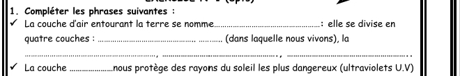 Compléter les phrases suivantes : 
La couche d'air entourant la terre se nomme_ : elle se divise en 
quatre couches : _(dans laquelle nous vivons), la 
__ 
La couche_ nous protège des rayons du soleil les plus dangereux (ultraviolets U.V)