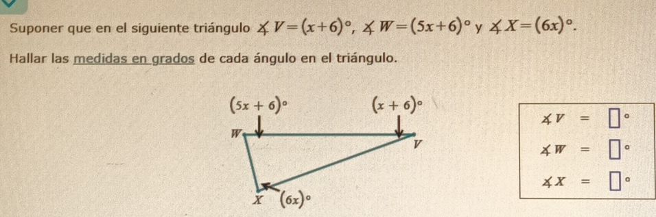 Suponer que en el siguiente triángulo ∠ V=(x+6)^circ , ∠ W=(5x+6)^circ  y ∠ X=(6x)^circ .
Hallar las medidas en grados de cada ángulo en el triángulo.
∠ V=□°
∠ W=□°
∠ x=□°