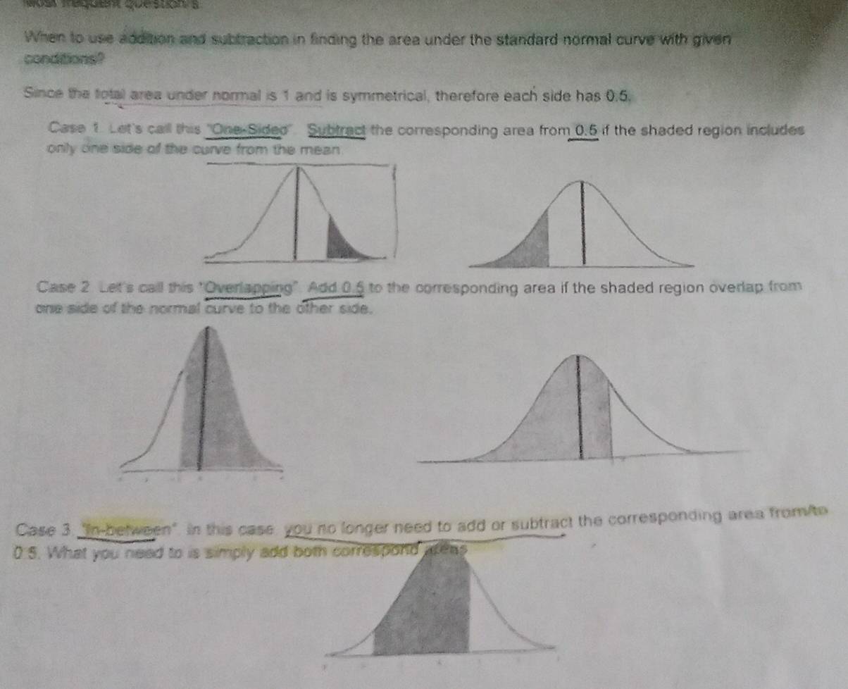 When to use addition and subtraction in finding the area under the standard normal curve with given 
conditions? 
Since the total area under normal is 1 and is symmetrical, therefore each side has 0.5. 
Case 1. Let's call this "One-Sided'. Subtract the corresponding area from 0.5 if the shaded region includes 
only one side of the curve from the mean 
Case 2. Let's call this "Overlapping". Add 0.5 to the corresponding area if the shaded region overlap from 
one side of the normal curve to the other side. 
Case 3. "In-between". In this case, you no longer need to add or subtract the corresponding area from/to
0 5. What you need to is simply add