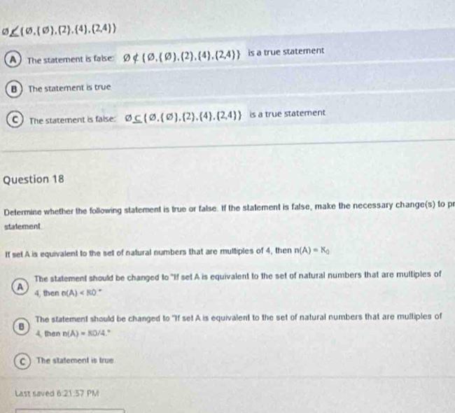 varnothing ≤  varnothing , varnothing  , 2 , 4 , 2,4 
A) The statement is false varnothing ∉  varnothing , varnothing  , 2 , 4 , 2,4  is a true statement
B  The statement is true
C) The statement is faise: varnothing ⊂eq (varnothing , varnothing  , 2 , 4 , 2,4  is a true statement
Question 18
Determine whether the following statement is true or false. If the statement is false, make the necessary change(s) to pr
statement
If set A is equivalent to the set of natural numbers that are multiples of 4, then n(A)=K_0
The statement should be changed to "If set A is equivalent to the set of natural numbers that are multiples of
A 4, then n(A) .
B The statement should be changed to "If set A is equivalent to the set of natural numbers that are multiples of
4, then n(A)=KO/4
C ) The statement is true
Last saved 6:21:57 PM