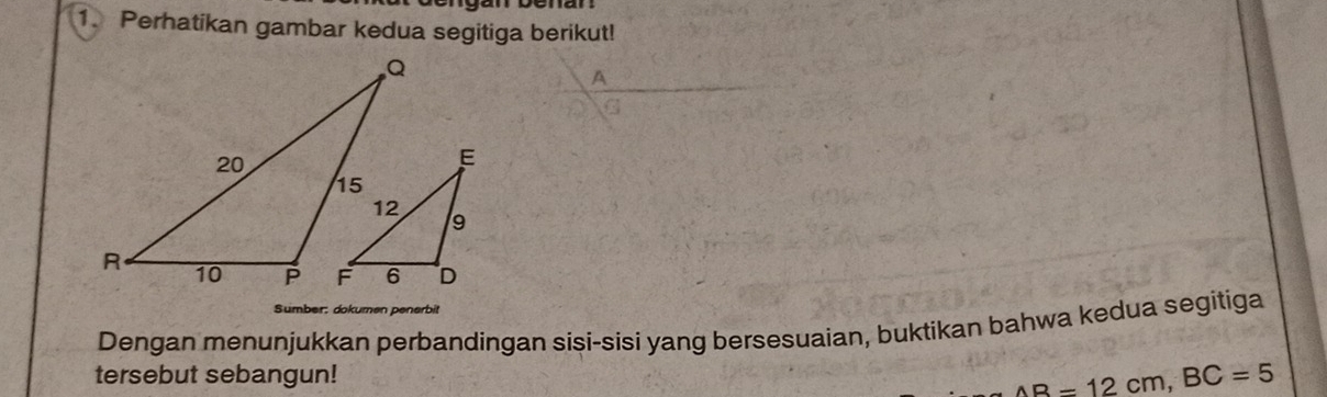 Perhatikan gambar kedua segitiga berikut! 
Sumber: dokumen penerbit 
Dengan menunjukkan perbandingan sisi-sisi yang bersesuaian, buktikan bahwa kedua segitiga 
tersebut sebangun! AB=12cm, BC=5