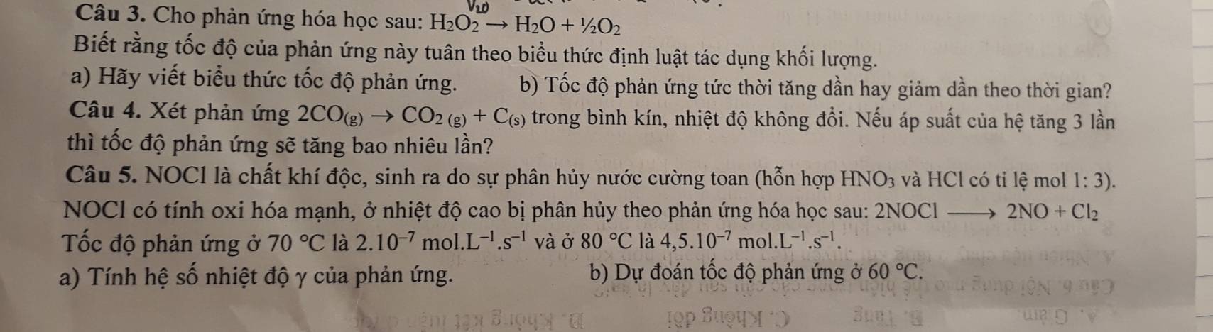 Cho phản ứng hóa học sau: H_2O_2to H_2O+1/2O_2
Biết rằng tốc độ của phản ứng này tuân theo biểu thức định luật tác dụng khối lượng. 
a) Hãy viết biểu thức tốc độ phản ứng. b) Tốc độ phản ứng tức thời tăng dần hay giảm dần theo thời gian? 
Câu 4. Xét phản ứng 2CO_(g)to CO_2(g)+C_(s) trong bình kín, nhiệt độ không đổi. Nếu áp suất của hệ tăng 3 lần 
thì tốc độ phản ứng sẽ tăng bao nhiêu lần? 
Câu 5. NOCI là chất khí độc, sinh ra do sự phân hủy nước cường toan (hỗn hợp HNO_3 và HCl có tỉ lệ mol 1:3). 
NOCI có tính oxi hóa mạnh, ở nhiệt độ cao bị phân hủy theo phản ứng hóa học sau: 2NOCl to 2NO+Cl_2
ốc độ phản ứng ở 70°C là 2.10^(-7) mol. L^(-1).s^(-1) và ở 80°C là 4,5.10^(-7)mol.L^(-1).s^(-1). 
a) Tính hệ số nhiệt độ γ của phản ứng. b) Dự đoán tốc độ phản ứng ở 60°C.