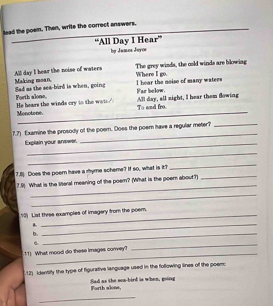 Read the poem. Then, write the correct answers. 
“All Day I Hear” 
by James Joyce 
All day I hear the noise of waters The grey winds, the cold winds are blowing 
Where I go. 
Making moan, 
Sad as the sea-bird is when, going I hear the noise of many waters 
Forth alone, Far below. 
He hears the winds cry to the wator All day, all night, I hear them flowing 
_ 
Monotone. To and fro. 
7.7) Examine the prosody of the poem. Does the poem have a regular meter?_ 
Explain your answer. 
_ 
_ 
_ 
7.8) Does the poem have a rhyme scheme? If so, what is it? 
_ 
_ 
7.9) What is the literal meaning of the poem? (What is the poem about?) 
_ 
10) List three examples of imagery from the poem. 
a._ 
b._ 
C. 
11) What mood do these images convey? 
_ 
.12) Identify the type of figurative language used in the following lines of the poem: 
Sad as the sea-bird is when, going 
Forth alone, 
_ 
_