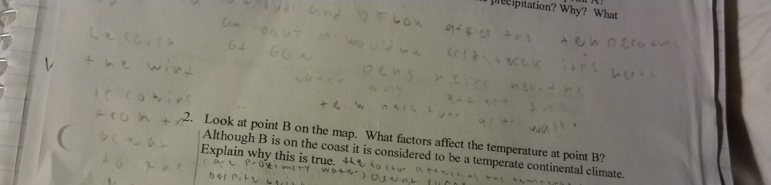 precipitation? Why? What 
. Look at point B on the map. What factors affect the temperature at point B? 
Explain why this is true. Although B is on the coast it is considered to be a temperate continental climate.