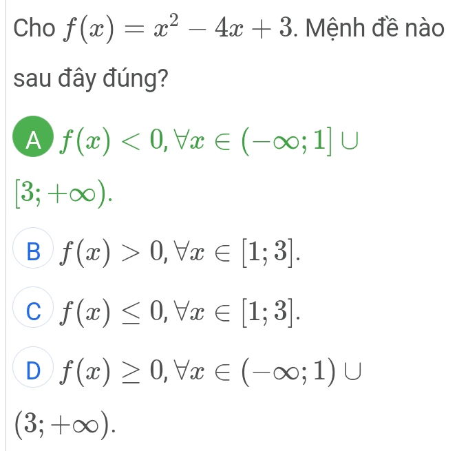 Cho f(x)=x^2-4x+3. Mệnh đề nào
sau đây đúng?
A f(x)<0</tex>, forall x∈ (-∈fty ;1]∪
[3;+∈fty ).
B f(x)>0, forall x∈ [1;3].
C f(x)≤ 0, forall x∈ [1;3].
D f(x)≥ 0, forall x∈ (-∈fty ;1)∪
(3;+∈fty ).