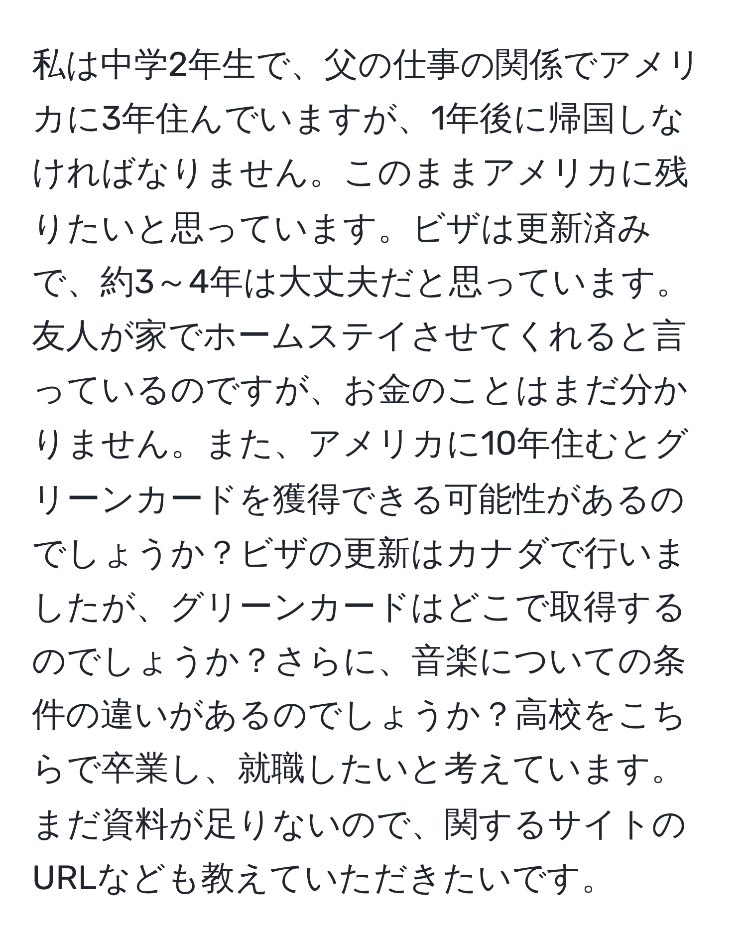 私は中学2年生で、父の仕事の関係でアメリカに3年住んでいますが、1年後に帰国しなければなりません。このままアメリカに残りたいと思っています。ビザは更新済みで、約3～4年は大丈夫だと思っています。友人が家でホームステイさせてくれると言っているのですが、お金のことはまだ分かりません。また、アメリカに10年住むとグリーンカードを獲得できる可能性があるのでしょうか？ビザの更新はカナダで行いましたが、グリーンカードはどこで取得するのでしょうか？さらに、音楽についての条件の違いがあるのでしょうか？高校をこちらで卒業し、就職したいと考えています。まだ資料が足りないので、関するサイトのURLなども教えていただきたいです。