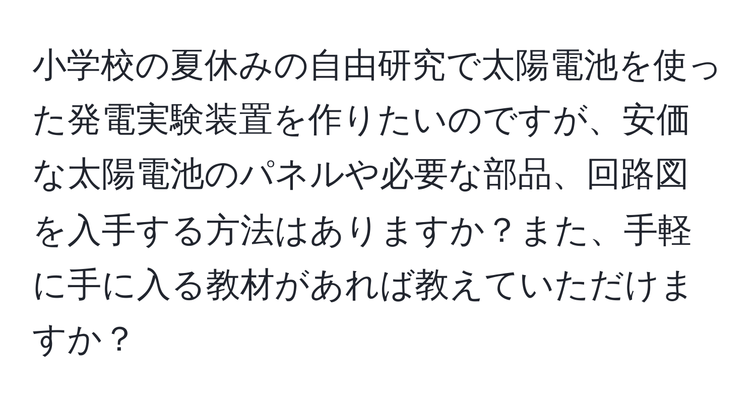 小学校の夏休みの自由研究で太陽電池を使った発電実験装置を作りたいのですが、安価な太陽電池のパネルや必要な部品、回路図を入手する方法はありますか？また、手軽に手に入る教材があれば教えていただけますか？