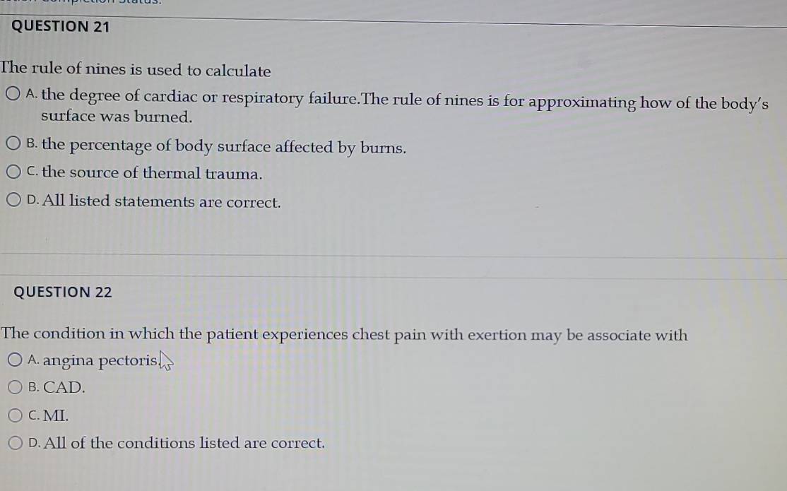 The rule of nines is used to calculate
A. the degree of cardiac or respiratory failure.The rule of nines is for approximating how of the body’s
surface was burned.
B. the percentage of body surface affected by burns.
C. the source of thermal trauma.
D. All listed statements are correct.
QUESTION 22
The condition in which the patient experiences chest pain with exertion may be associate with
A. angina pectoris.
B. CAD.
C. MI.
D. All of the conditions listed are correct.