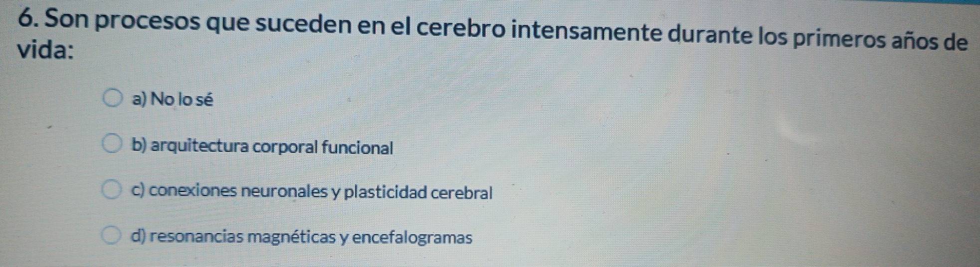 Son procesos que suceden en el cerebro intensamente durante los primeros años de
vida:
a) No lo sé
b) arquitectura corporal funcional
c) conexiones neuronales y plasticidad cerebral
d) resonancias magnéticas y encefalogramas