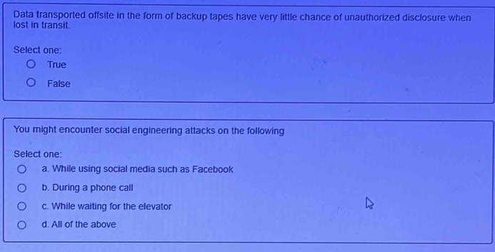 Data transported offsite in the form of backup tapes have very little chance of unauthorized disclosure when
lost in transit.
Select one:
True
False
You might encounter social engineering attacks on the following
Select one:
a. While using social media such as Facebook
b. During a phone call
c. While waiting for the elevator
d. All of the above