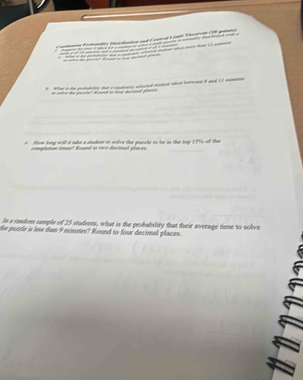 Continuous Frobsinlity Distribation and Contral Limit Theorem (0 points) 
Suppose the time it lakes for a rdote to tnee a mery pure is nomenly distrouted wts a 
mese i of S msates ands a elemdath be ratens of 6f I mseles 
oriue is the probubitty that a candenly sefected stadent tres mnve thms 12 piates 
to sckire the pucerest Renme to lore decimal places . 
k. What is the probutatny that a randomly selected student takes between & and 11 minutes
to solve the purcze? Round to four decmall places. 
e. How long witll it take a student to solve the puzcle to be in the top 15% of the 
completion times? Round to two decimal places. 
In a random sample of 25 students, what is the probability that their average time to solve 
the puzzle is less than 9 minutes? Round to four decimal places.