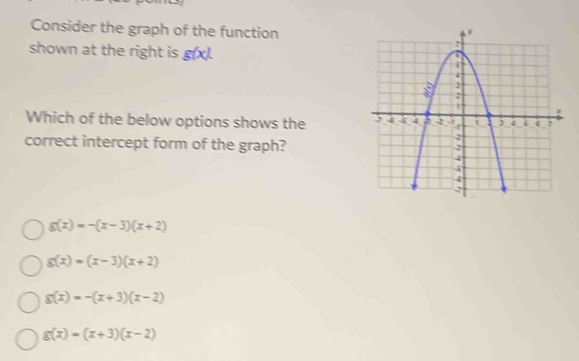 Consider the graph of the function
shown at the right is g(x). 
Which of the below options shows the
correct intercept form of the graph?
g(x)=-(x-3)(x+2)
g(x)=(x-3)(x+2)
g(x)=-(x+3)(x-2)
g(x)=(x+3)(x-2)