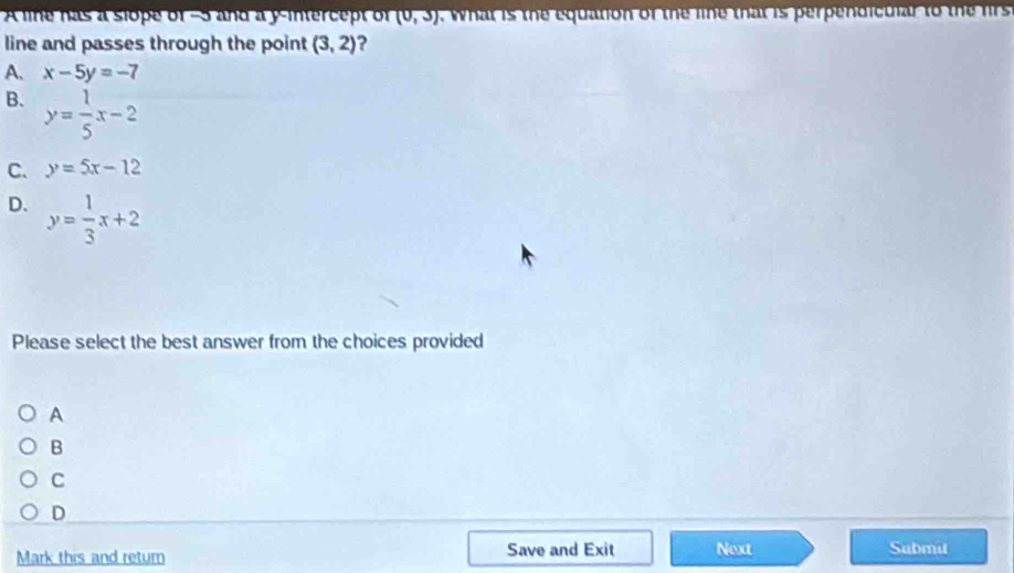 A line has a slope of −5 and a y-intercept of (0,3). What is the equation of the line that is perpendicular to the firs
line and passes through the point (3,2) ?
A. x-5y=-7
B、 y= 1/5 x-2
C. y=5x-12
D. y= 1/3 x+2
Please select the best answer from the choices provided
A
B
C
D
Save and Exit
Mark this and retum Next Submit