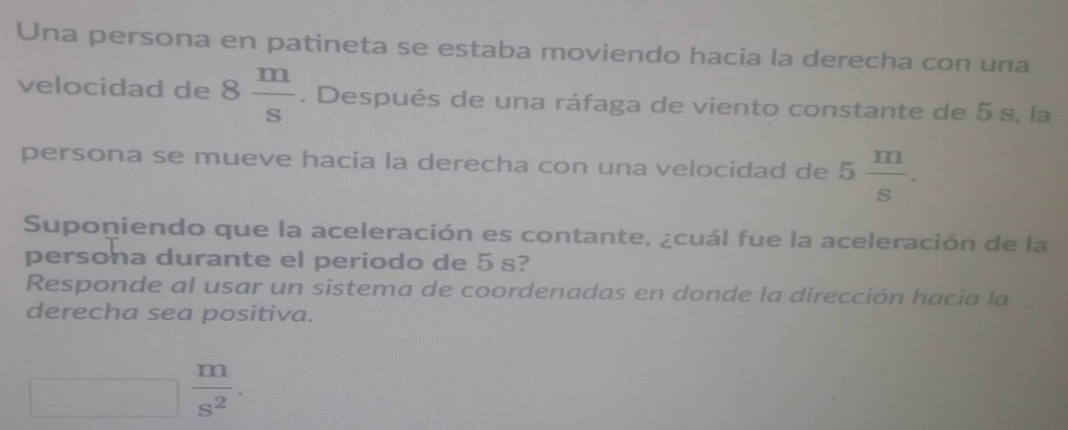 Una persona en patineta se estaba moviendo hacia la derecha con una 
velocidad de 8 m/s . Después de una ráfaga de viento constante de 5 s, la 
persona se mueve hacia la derecha con una velocidad de 5 m/s . 
Suponiendo que la aceleración es contante, ¿cuál fue la aceleración de la 
persona durante el periodo de 5 s? 
Responde al usar un sistema de coordenadas en donde la dirección hacia la 
derecha sea positiva. 
_  | 
^circ 
 m/s^2 .