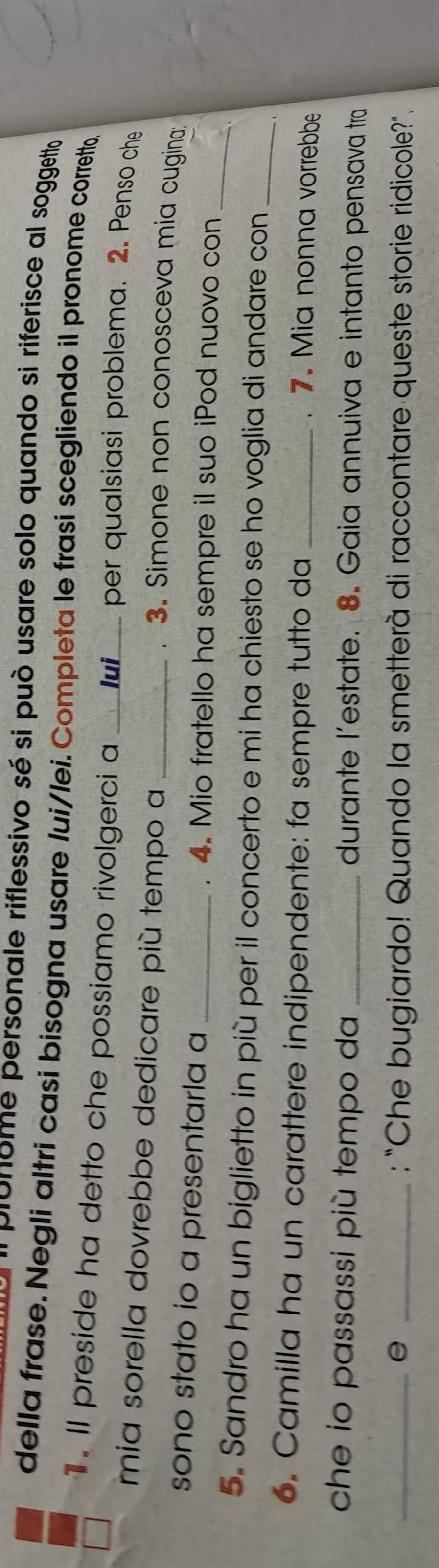 pronome personale riflessivo sé si può usare solo quando si riferisce al soggetto 
della frase. Negli altri casi bisogna usare lui/lei.Completa le frasi scegliendo il pronome corretto. 
1. Il preside ha detto che possiamo rivolgerci a lui per qualsiasi problema. 2. Penso che 
miía sorella dovrebbe dedicare più tempo a __. 3. Simone non conosceva mia cugina; 
sono stato io a presentarla a _. 4. Mio fratello ha sempre il suo iPod nuovo con_ 
5. Sandro ha un biglietto in più per il concerto e mi ha chiesto se ho voglia di andare con_ 
, 
6. Camilla ha un carattere indipendente: fa sempre tutto da_ 
. . Mia nonna vorrebbe 
che io passassi più tempo da _durante l’estate. 8. Gaia annuiva e intanto pensava tra 
_e _: "Che bugiardo! Quando la smetterà di raccontare queste storie ridicole?".