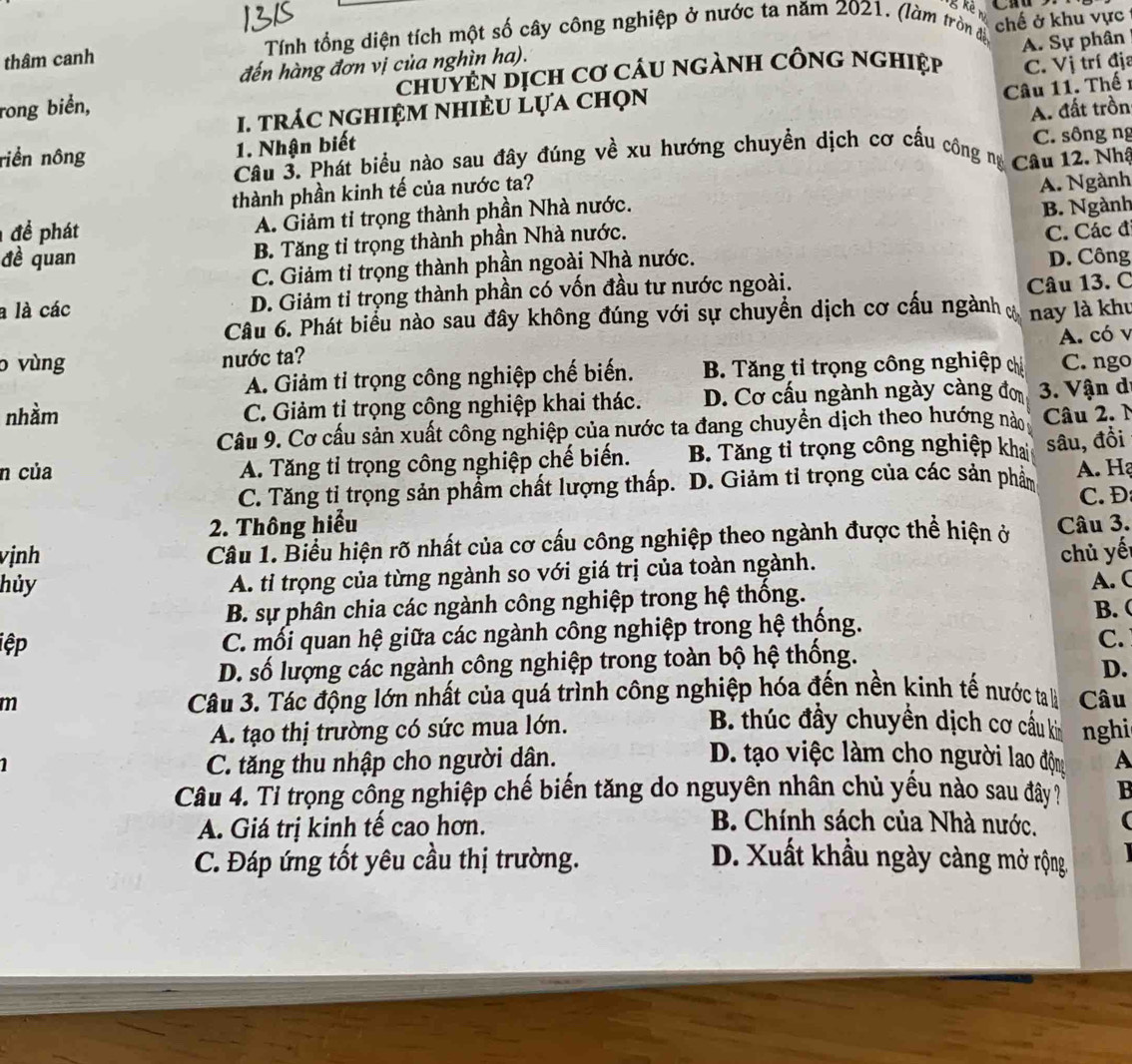 kè n
thâm canh  Tính tổng diện tích một số cây công nghiệp ở nước ta năm 2021. (làm tròn đề chế ở khu vực
A. Sự phân
đến hàng đơn vị của nghìn ha).
rong biển, chuYEN Dịch Cơ cáu ngànH CônG nghiệp C. Vị trí địa
1. trác nghiệm nhiÈu lựa chọn
Câu 11. Thế 1
A. đất trồn
riền nông 1. Nhận biết
Câu 3. Phát biểu nào sau đây đúng về xu hướng chuyển dịch cơ cấu công m Câu 12. Nhà C. sông ng
thành phần kinh tế của nước ta?
A. Giảm tỉ trọng thành phần Nhà nước. A. Ngành
B. Tăng tỉ trọng thành phần Nhà nước. B. Ngành
để phát C. Các đ
đề quan D. Công
C. Giảm tỉ trọng thành phần ngoài Nhà nước.
a là các D. Giảm tỉ trọng thành phần có vốn đầu tư nước ngoài.
Câu 13. C
Câu 6. Phát biểu nào sau đây không đúng với sự chuyển dịch cơ cấu ngành nay là khu
A. có v
o vùng nước ta?
A. Giảm tỉ trọng công nghiệp chế biến. B. Tăng tỉ trọng công nghiệp chỉ C. ngo
nhàm C. Giảm tỉ trọng công nghiệp khai thác. D. Cơ cấu ngành ngày càng đơ  3. Vận d
Câu 9. Cơ cấu sản xuất công nghiệp của nước ta đang chuyền dịch theo hướng nào  Câu 2. N
n của A. Tăng tỉ trọng công nghiệp chế biến. B. Tăng tỉ trọng công nghiệp khai sâu, đồi
C. Tăng tỉ trọng sản phầm chất lượng thấp. D. Giảm tỉ trọng của các sản phẩm A. H
2. Thông hiểu C. Đ
vịnh  Câu 1. Biểu hiện rõ nhất của cơ cấu công nghiệp theo ngành được thể hiện ở Câu 3.
hủy A. tỉ trọng của từng ngành so với giá trị của toàn ngành.
chủ yế
B. sự phân chia các ngành công nghiệp trong hệ thống. A. (
iệp C. mối quan hệ giữa các ngành công nghiệp trong hệ thống.
B. (
C.
D. số lượng các ngành công nghiệp trong toàn bộ hệ thống.
D.
m  Câu 3. Tác động lớn nhất của quá trình công nghiệp hóa đến nền kinh tế nước ta là Câu
A. tạo thị trường có sức mua lớn.
B. thúc đầy chuyền dịch cơ cầu k nghi
D. tạo việc làm cho người lao độn
1 C. tăng thu nhập cho người dân. A
Câu 4. Tỉ trọng công nghiệp chế biến tăng do nguyên nhân chủ yếu nào sau đây B
A. Giá trị kinh tế cao hơn.
B. Chính sách của Nhà nước.
C. Đáp ứng tốt yêu cầu thị trường.  D. Xuất khẩu ngày càng mở rộng