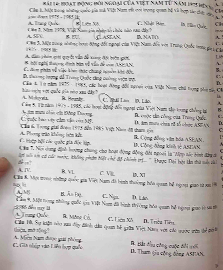hoạt động đổi ngoại của việt nam từ năm 1975 đến m A. 1
Cả
Câu 1. Một trong những quốc gia mà Việt Nam rắt coi trọng quan hệ và hợp tác chặt dây
gai đan 1975 - 1985 lü A. M
A. Trung Quốc. Bộ Liên Xô. C. Nhật Bản. D. Hìm Quốc Cả
Câu 2. Năm 1978, Việt Nam gia nhập tổ chức nào san đây? for
A. SEV B. EU C ASEAN D. NATO. A.
Câu 3. Một trong những hoạt động đổi ngoại của Việt Nam đổi với Trung Quốc trong giả A CB C. 
1975 - 1985 là:
A. dâm phần giải quyết vẫn đề xung đột biên giới. Liê
B. hội nghị thượng đinh bàn về vấn đề của ASEAN.
A.
C. dàm phân về việc khai thác chung nguồn khí đết.
B.
D. thương lượng đễ Trung Quốc tăng cường viện trợ.
C.
D.
Cầm 4. Từ năm 1975 - 1985, các hoạt động đổi ngoại của Việt Nam chủ trọng phá và Cả
hữu nghị với quốc gia nào sau đây? là
A. Malevsia B. Brunly. C. Thái Lan D. Lảo. A.
Câm 5. Từ năm 1975 - 1985, các hoạt động đối ngoại của Việt Nam tập trung chống lại B.
A im mưm chia cắt Đông Dương. B. cuộc tắn công của Trung Quốc. C.
C cuộc bao vây cấm vận của Mỹ. D. âm mưa chia rẽ tổ chức ASEAN D.
Cầm 6. Trong giai đoạn 1975 đến 1985 Việt Nam đã tham gia
C
A. Phong trào không liên kết  B. Cộng đồng văn hóa ASEAN . 1
C. Hiệp hội các quốc gia độc lập. D. Cộng đồng kinh tế ASEAN. A
Căm 7. Nội dung định hướng chung cho hoạt động động đổi ngoại là ''Hợp tác bình đẳng ả (
ới với tất cả các mước, không phân biệt chế độ chính trị... ''. Được Đại bội lần thủ mẫy ci
đềr?
A. ⅣV. B. V C. VII. D. Xl
Cảm 8. Một trong những quốc gia Việt Nam đã bình thường hóa quan hệ ngoại giao từ sau 1
m lì
A M. B. Ấn Độ. C. Nga D. Lào.
Câu 9. Một trong những quốc gia Việt Nam đã bình thyờng hóa quan hệ ngoại giao từ sa n
1986 đến nay là
A. Trung Quốc B. Mông Cổ. C. Liên Xô. D. Triều Tiên.
Cầu 10. Sự kiện nào sau đây đánh dầu quan hệ giữa Việt Nam với các nước trên thẻ giớa
thiện, mở rộng?
A. Miễn Nam được giải phống. B. Bắt đầu công cuộc đổi mới.
C. Gia nhập vào Liên hợp quốc. D. Tham gia cộng đồng ASEAN.
