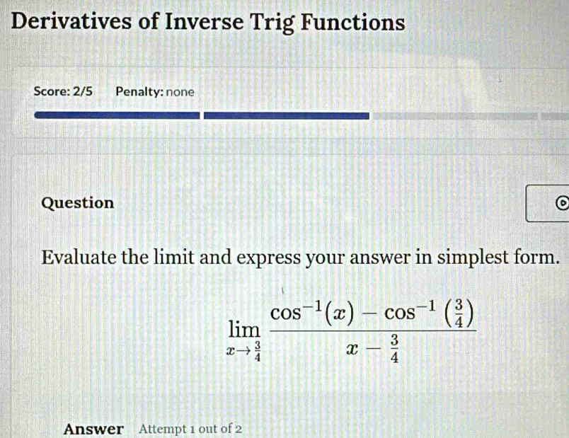 Derivatives of Inverse Trig Functions 
Score: 2/5 Penalty: none 
Question 
Evaluate the limit and express your answer in simplest form.
limlimits _xto  3/4 frac cos^(-1)(x)-cos^(-1)( 3/4 )x- 3/4 
Answer Attempt 1 out of 2