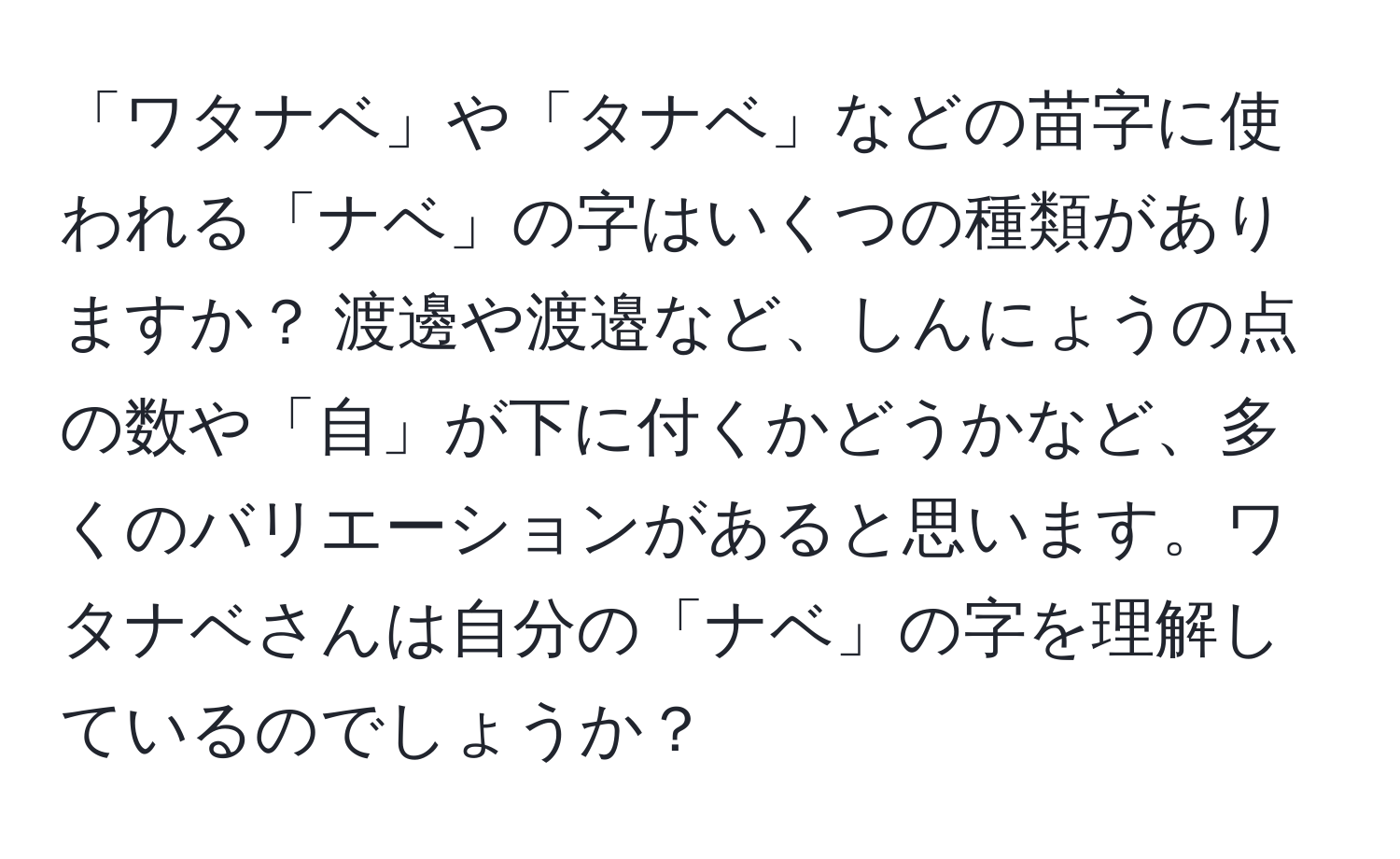 「ワタナベ」や「タナベ」などの苗字に使われる「ナベ」の字はいくつの種類がありますか？ 渡邊や渡邉など、しんにょうの点の数や「自」が下に付くかどうかなど、多くのバリエーションがあると思います。ワタナベさんは自分の「ナベ」の字を理解しているのでしょうか？