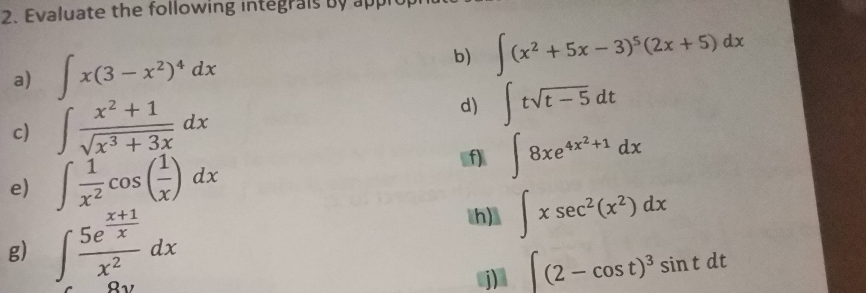 Evaluate the following integrais by appi 
a) ∈t x(3-x^2)^4dx
b) ∈t (x^2+5x-3)^5(2x+5)dx
c) ∈t  (x^2+1)/sqrt(x^3+3x) dx d) ∈t tsqrt(t-5)dt
e) ∈t  1/x^2 cos ( 1/x )dx
f) ∈t 8xe^(4x^2)+1dx
g) ∈t frac 5e^(frac x+1)xx^2dx
h) ∈t xsec^2(x^2)dx
j) ∈t (2-cos t)^3sin tdt